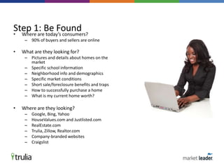 • Where are today’s consumers?
– 90% of buyers and sellers are online
• What are they looking for?
– Pictures and details about homes on the
market
– Specific school information
– Neighborhood info and demographics
– Specific market conditions
– Short sale/foreclosure benefits and traps
– How to successfully purchase a home
– What is my current home worth?
• Where are they looking?
– Google, Bing, Yahoo
– HouseValues.com and Justlisted.com
– RealEstate.com
– Trulia, Zillow, Realtor.com
– Company-branded websites
– Craigslist
Step 1: Be Found
 