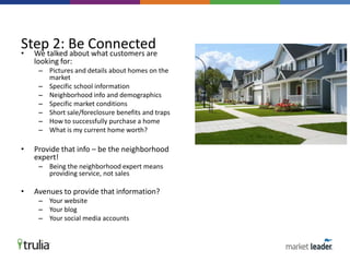 • We talked about what customers are
looking for:
– Pictures and details about homes on the
market
– Specific school information
– Neighborhood info and demographics
– Specific market conditions
– Short sale/foreclosure benefits and traps
– How to successfully purchase a home
– What is my current home worth?
• Provide that info – be the neighborhood
expert!
– Being the neighborhood expert means
providing service, not sales
• Avenues to provide that information?
– Your website
– Your blog
– Your social media accounts
Step 2: Be Connected
 