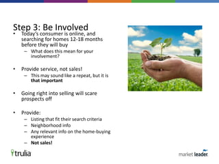 • Today’s consumer is online, and
searching for homes 12-18 months
before they will buy
– What does this mean for your
involvement?
• Provide service, not sales!
– This may sound like a repeat, but it is
that important
• Going right into selling will scare
prospects off
• Provide:
– Listing that fit their search criteria
– Neighborhood info
– Any relevant info on the home-buying
experience
– Not sales!
Step 3: Be Involved
 