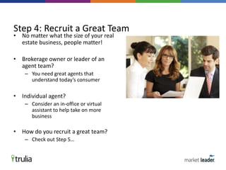 • No matter what the size of your real
estate business, people matter!
• Brokerage owner or leader of an
agent team?
– You need great agents that
understand today’s consumer
• Individual agent?
– Consider an in-office or virtual
assistant to help take on more
business
• How do you recruit a great team?
– Check out Step 5…
Step 4: Recruit a Great Team
 
