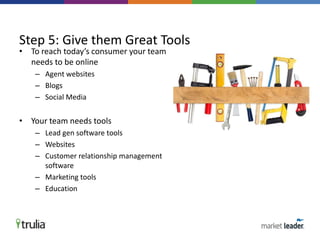 • To reach today’s consumer your team
needs to be online
– Agent websites
– Blogs
– Social Media
• Your team needs tools
– Lead gen software tools
– Websites
– Customer relationship management
software
– Marketing tools
– Education
Step 5: Give them Great Tools
 