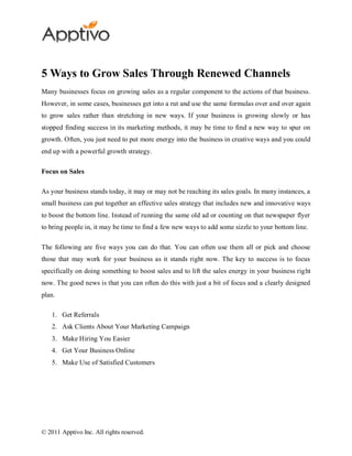 5 Ways to Grow Sales Through Renewed Channels
Many businesses focus on growing sales as a regular component to the actions of that business.
However, in some cases, businesses get into a rut and use the same formulas over and over again
to grow sales rather than stretching in new ways. If your business is growing slowly or has
stopped finding success in its marketing methods, it may be time to find a new way to spur on
growth. Often, you just need to put more energy into the business in creative ways and you could
end up with a powerful growth strategy.

Focus on Sales

As your business stands today, it may or may not be reaching its sales goals. In many instances, a
small business can put together an effective sales strategy that includes new and innovative ways
to boost the bottom line. Instead of running the same old ad or counting on that newspaper flyer
to bring people in, it may be time to find a few new ways to add some sizzle to your bottom line.

The following are five ways you can do that. You can often use them all or pick and choose
those that may work for your business as it stands right now. The key to success is to focus
specifically on doing something to boost sales and to lift the sales energy in your business right
now. The good news is that you can often do this with just a bit of focus and a clearly designed
plan.

    1. Get Referrals
    2. Ask Clients About Your Marketing Campaign
    3. Make Hiring You Easier
    4. Get Your Business Online
    5. Make Use of Satisfied Customers




© 2011 Apptivo Inc. All rights reserved.
 