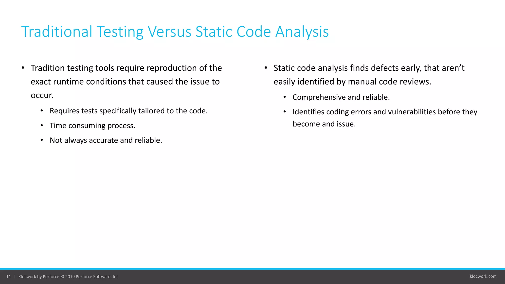 klocwork.com11 | Klocwork by Perforce © 2019 Perforce Software, Inc.
Traditional Testing Versus Static Code Analysis
• Tradition testing tools require reproduction of the
exact runtime conditions that caused the issue to
occur.
• Requires tests specifically tailored to the code.
• Time consuming process.
• Not always accurate and reliable.
• Static code analysis finds defects early, that aren’t
easily identified by manual code reviews.
• Comprehensive and reliable.
• Identifies coding errors and vulnerabilities before they
become and issue.
 