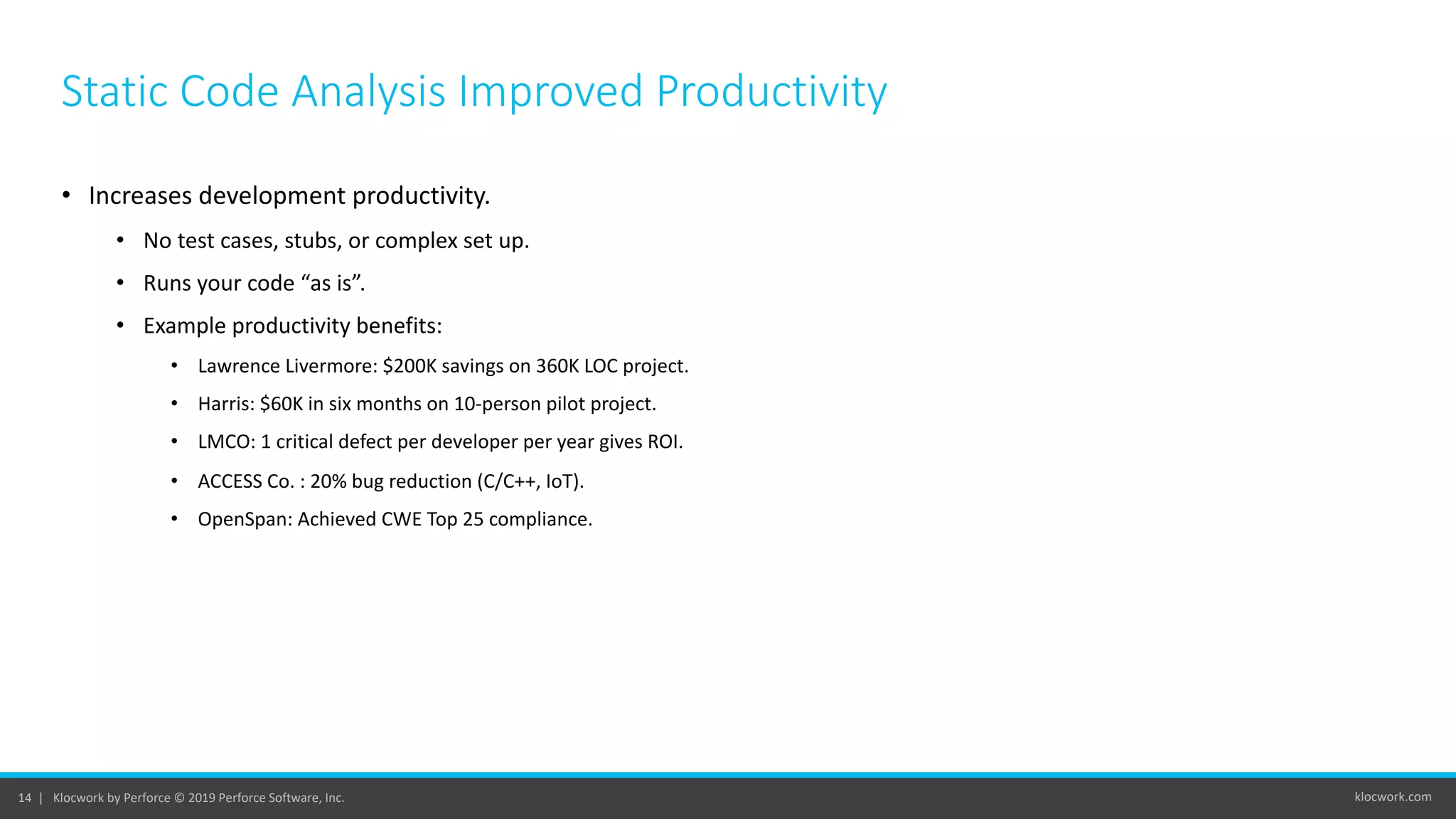 klocwork.com14 | Klocwork by Perforce © 2019 Perforce Software, Inc.
Static Code Analysis Improved Productivity
• Increases development productivity.
• No test cases, stubs, or complex set up.
• Runs your code “as is”.
• Example productivity benefits:
• Lawrence Livermore: $200K savings on 360K LOC project.
• Harris: $60K in six months on 10-person pilot project.
• LMCO: 1 critical defect per developer per year gives ROI.
• ACCESS Co. : 20% bug reduction (C/C++, IoT).
• OpenSpan: Achieved CWE Top 25 compliance.
 