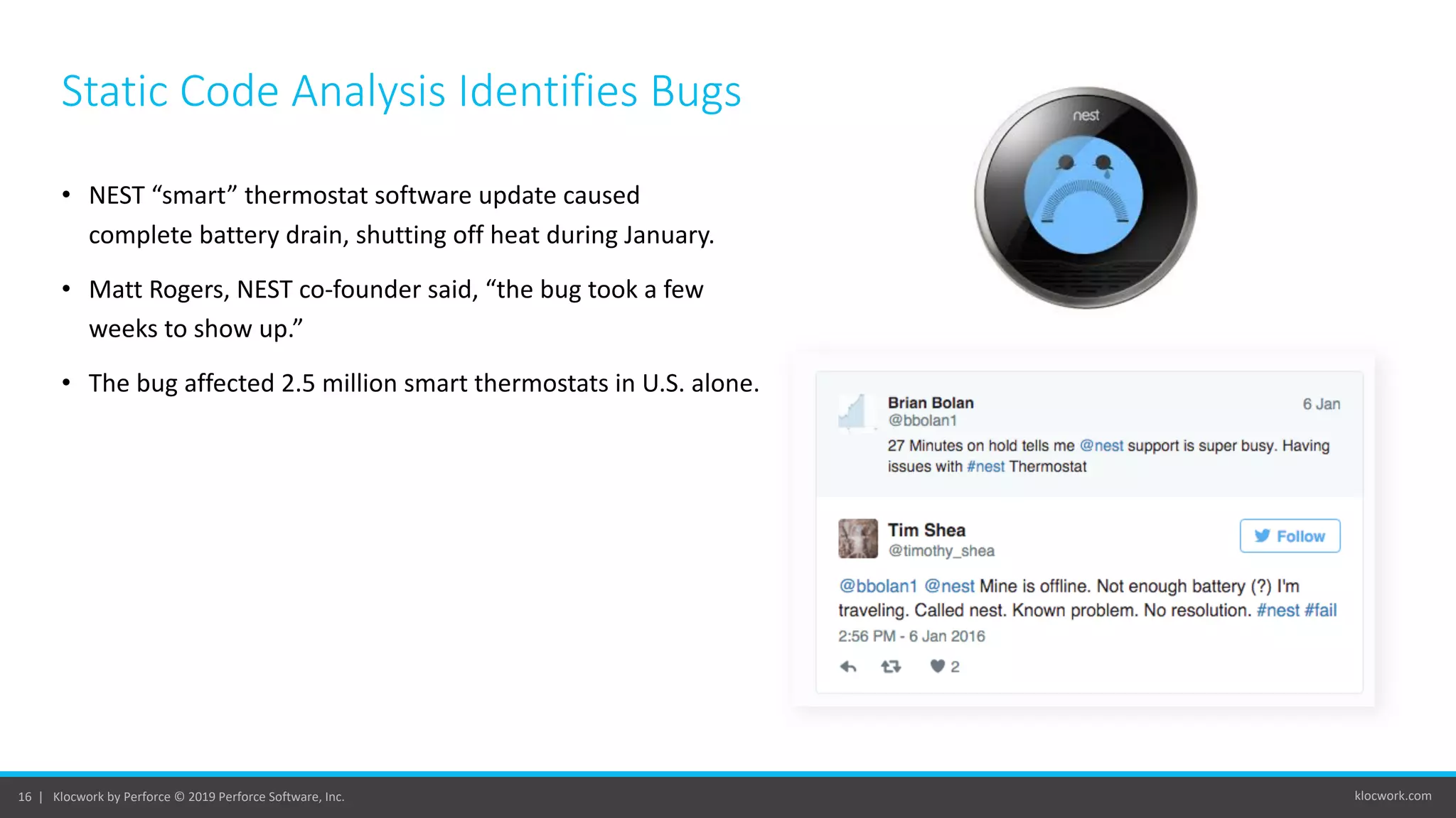 klocwork.com16 | Klocwork by Perforce © 2019 Perforce Software, Inc.
Static Code Analysis Identifies Bugs
• NEST “smart” thermostat software update caused
complete battery drain, shutting off heat during January.
• Matt Rogers, NEST co-founder said, “the bug took a few
weeks to show up.”
• The bug affected 2.5 million smart thermostats in U.S. alone.
 