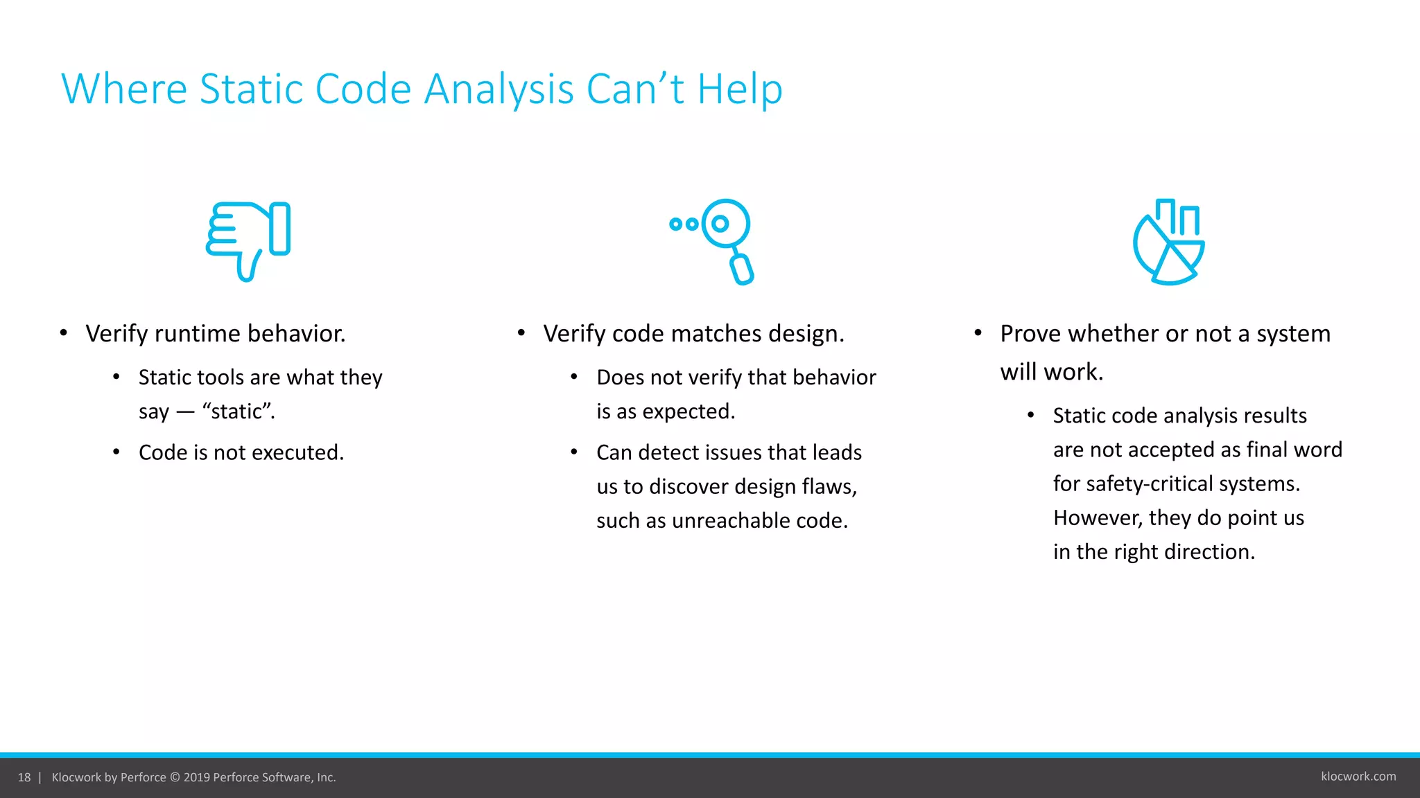 klocwork.com18 | Klocwork by Perforce © 2019 Perforce Software, Inc.
Where Static Code Analysis Can’t Help
• Verify runtime behavior.
• Static tools are what they
say — “static”.
• Code is not executed.
• Verify code matches design.
• Does not verify that behavior
is as expected.
• Can detect issues that leads
us to discover design flaws,
such as unreachable code.
• Prove whether or not a system
will work.
• Static code analysis results
are not accepted as final word
for safety-critical systems.
However, they do point us
in the right direction.
 