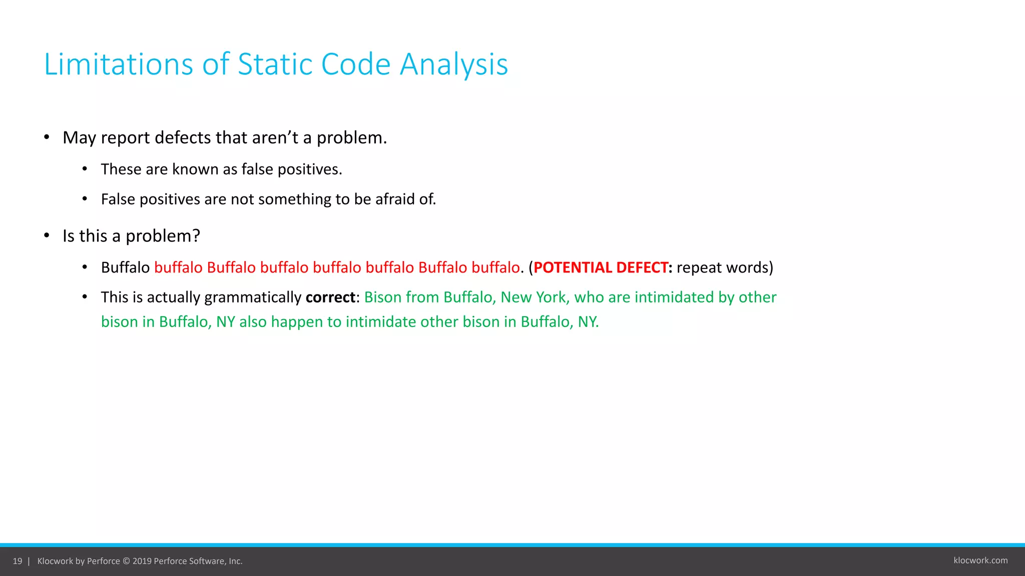 klocwork.com19 | Klocwork by Perforce © 2019 Perforce Software, Inc.
• May report defects that aren’t a problem.
• These are known as false positives.
• False positives are not something to be afraid of.
• Is this a problem?
• Buffalo buffalo Buffalo buffalo buffalo buffalo Buffalo buffalo. (POTENTIAL DEFECT: repeat words)
• This is actually grammatically correct: Bison from Buffalo, New York, who are intimidated by other
bison in Buffalo, NY also happen to intimidate other bison in Buffalo, NY.
Limitations of Static Code Analysis
 