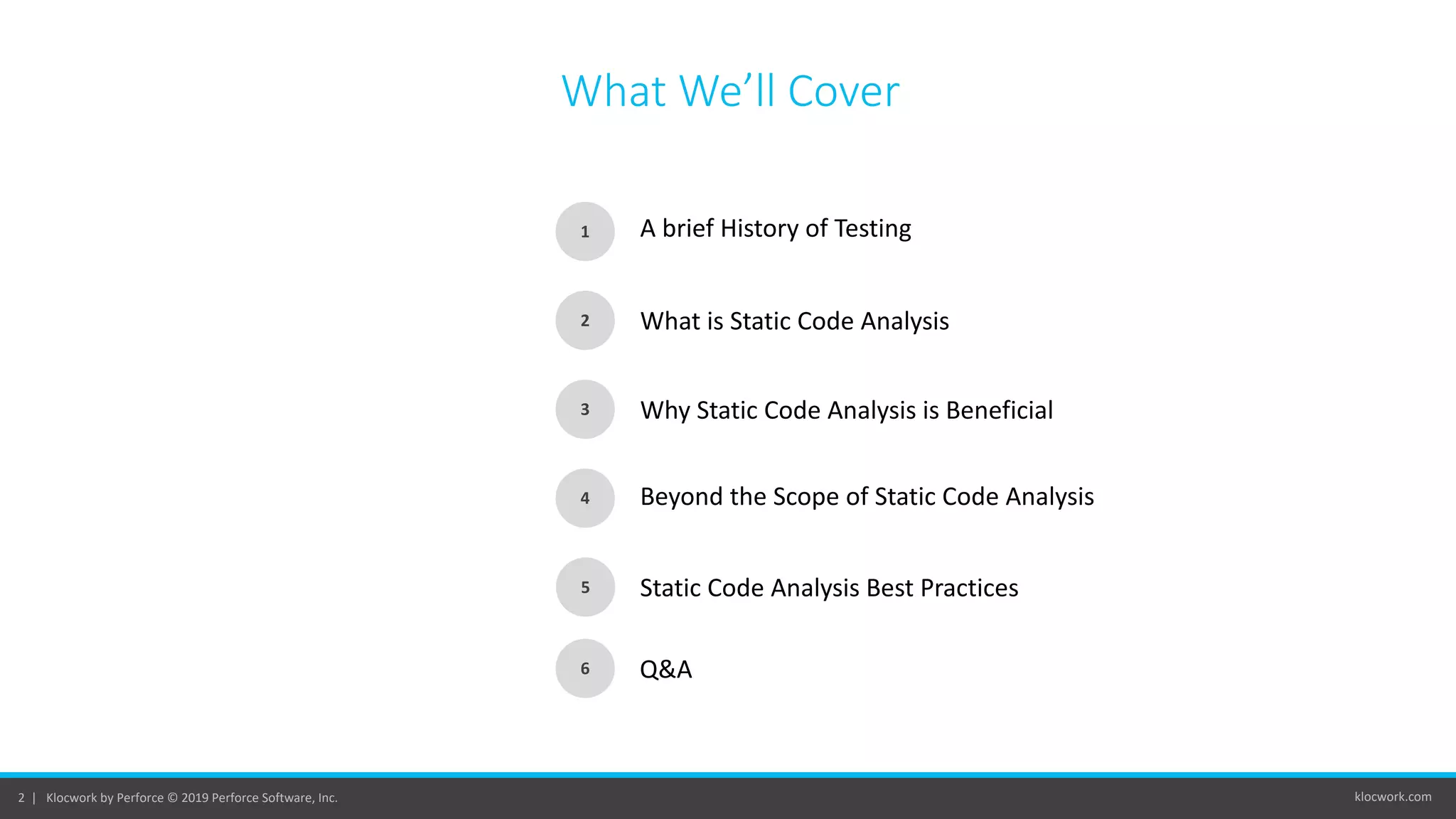 klocwork.com2 | Klocwork by Perforce © 2019 Perforce Software, Inc.
What We’ll Cover
1
2
3
4
5
A brief History of Testing
What is Static Code Analysis
Why Static Code Analysis is Beneficial
Beyond the Scope of Static Code Analysis
Static Code Analysis Best Practices
6 Q&A
 