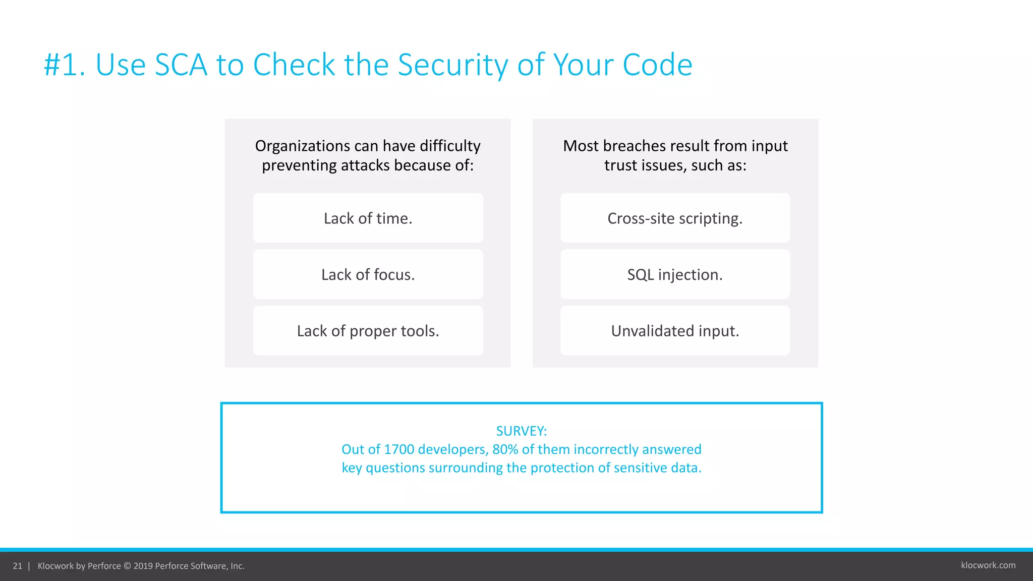 klocwork.com21 | Klocwork by Perforce © 2019 Perforce Software, Inc.
#1. Use SCA to Check the Security of Your Code
SURVEY:
Out of 1700 developers, 80% of them incorrectly answered
key questions surrounding the protection of sensitive data.
Organizations can have difficulty
preventing attacks because of:
Lack of time.
Lack of focus.
Lack of proper tools.
Most breaches result from input
trust issues, such as:
Cross-site scripting.
SQL injection.
Unvalidated input.
 