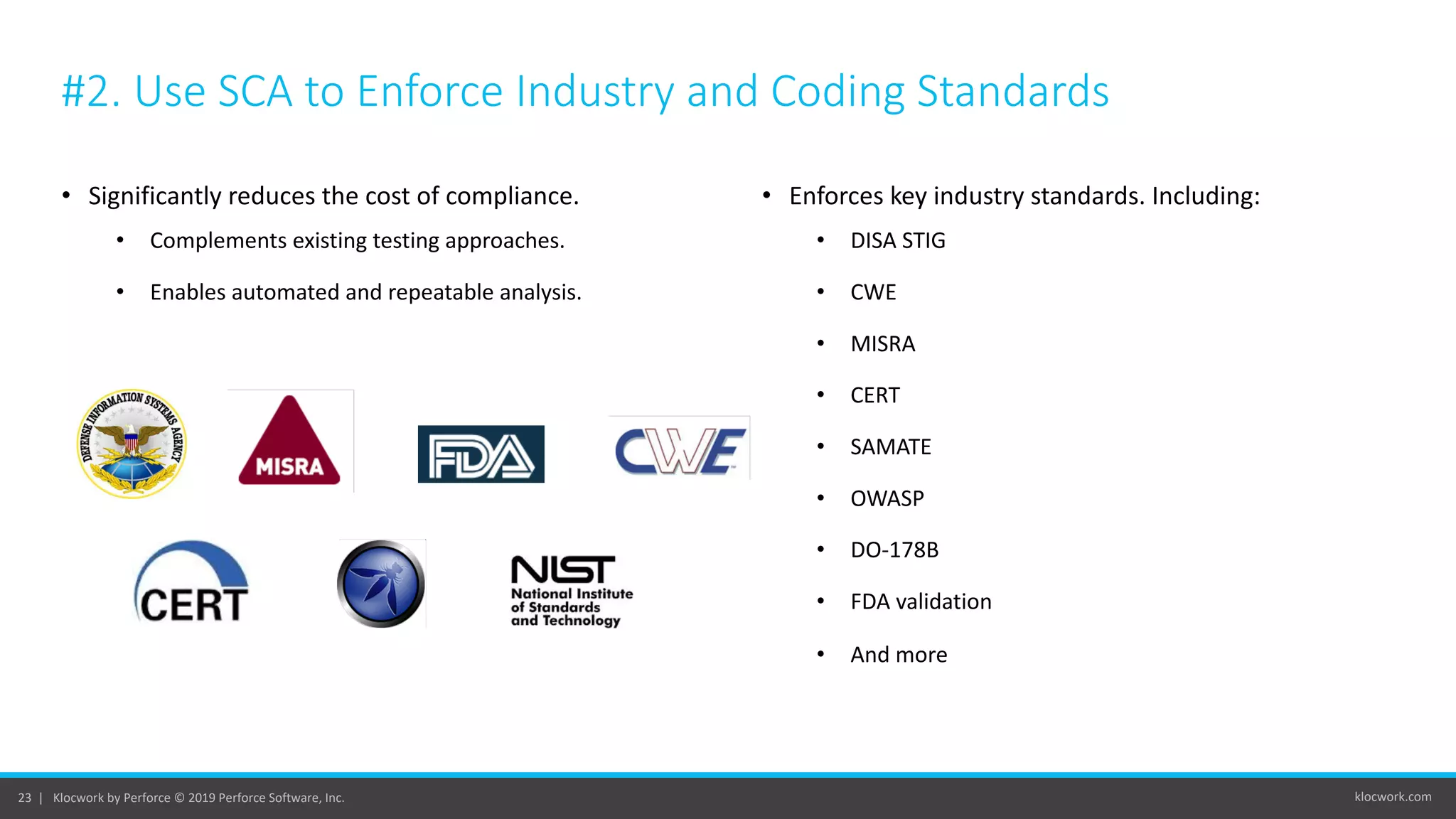 klocwork.com23 | Klocwork by Perforce © 2019 Perforce Software, Inc.
#2. Use SCA to Enforce Industry and Coding Standards
• Significantly reduces the cost of compliance.
• Complements existing testing approaches.
• Enables automated and repeatable analysis.
• Enforces key industry standards. Including:
• DISA STIG
• CWE
• MISRA
• CERT
• SAMATE
• OWASP
• DO-178B
• FDA validation
• And more
 
