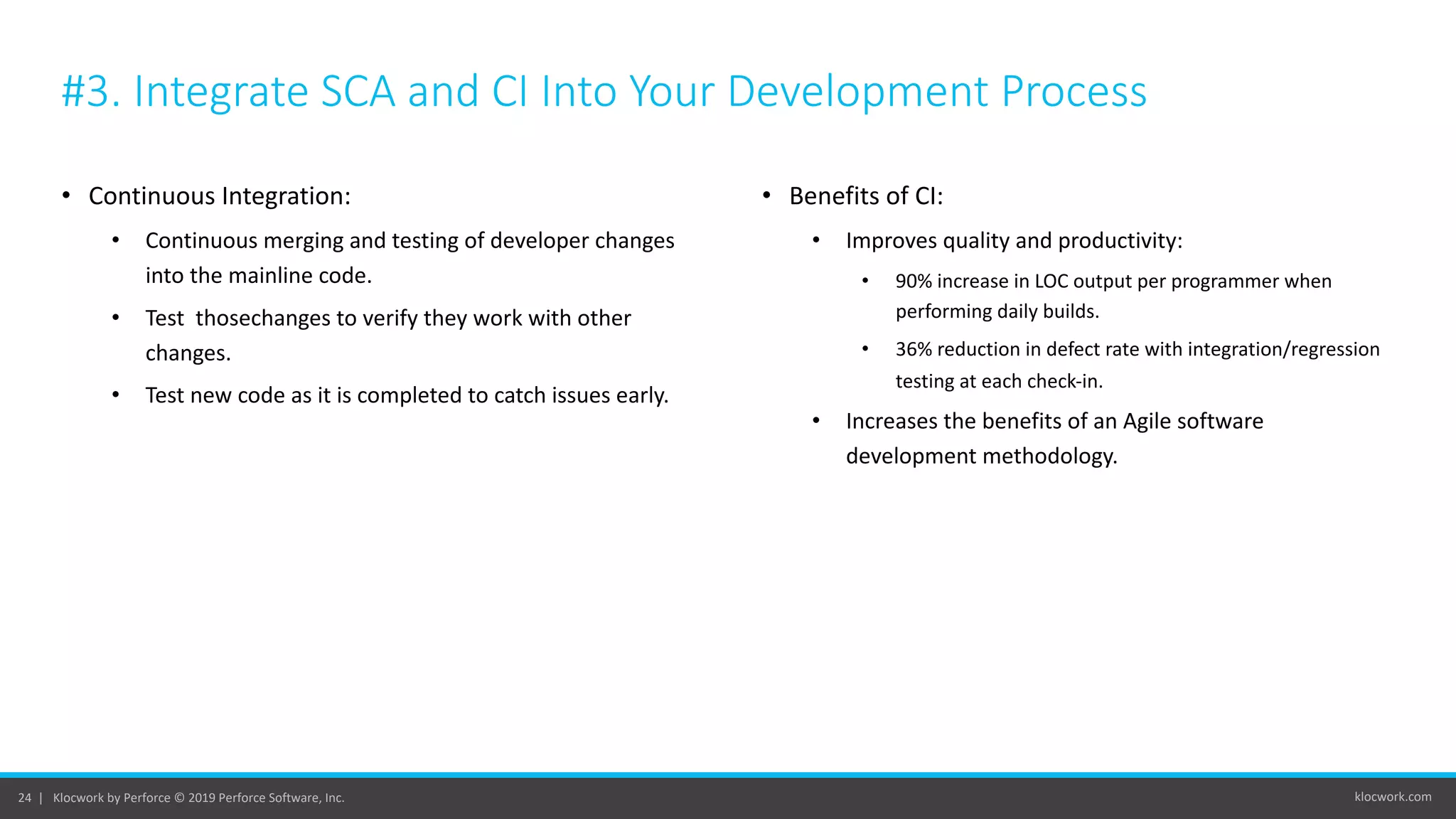 klocwork.com24 | Klocwork by Perforce © 2019 Perforce Software, Inc.
#3. Integrate SCA and CI Into Your Development Process
• Continuous Integration:
• Continuous merging and testing of developer changes
into the mainline code.
• Test thosechanges to verify they work with other
changes.
• Test new code as it is completed to catch issues early.
• Benefits of CI:
• Improves quality and productivity:
• 90% increase in LOC output per programmer when
performing daily builds.
• 36% reduction in defect rate with integration/regression
testing at each check-in.
• Increases the benefits of an Agile software
development methodology.
 