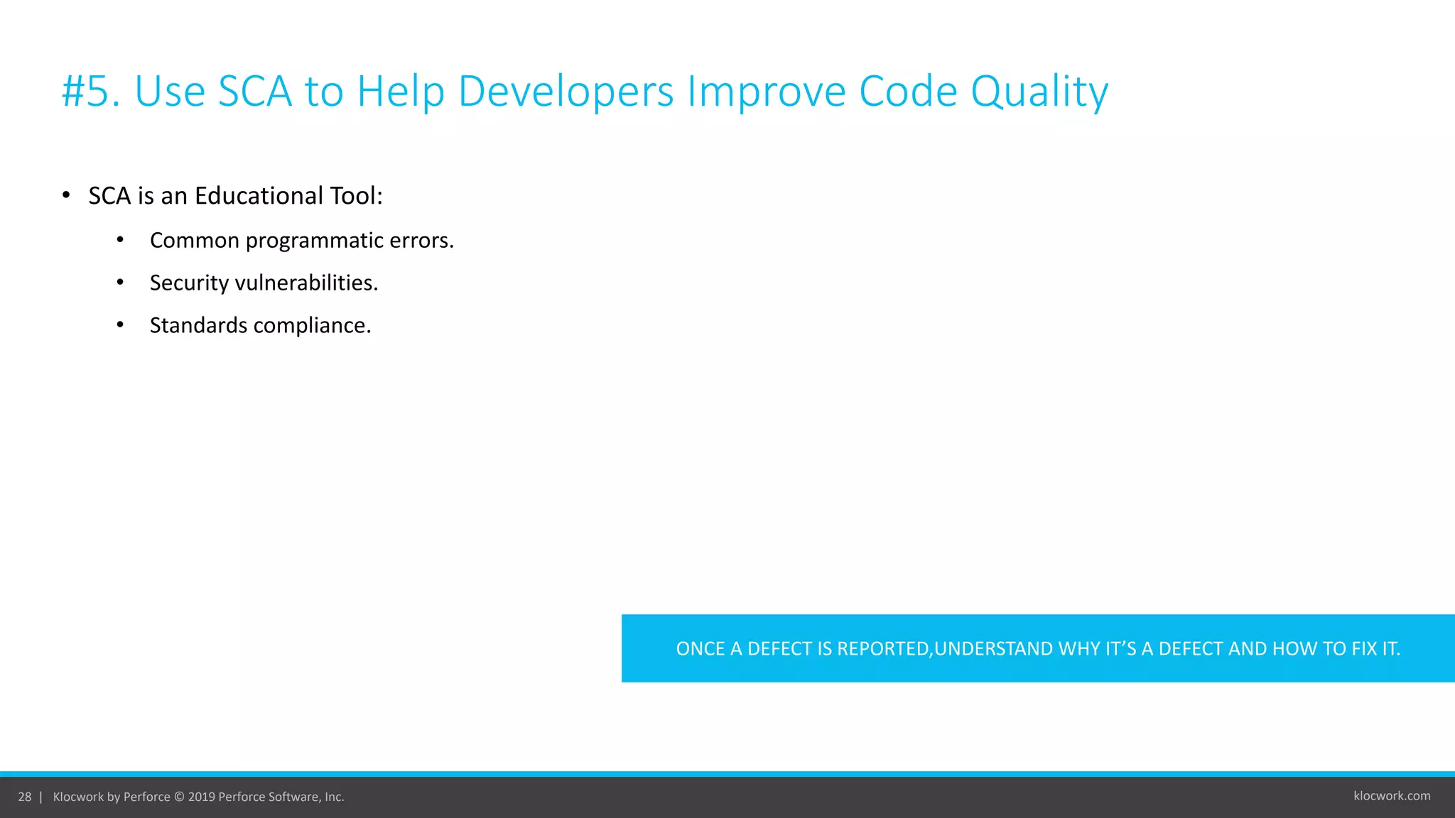 klocwork.com28 | Klocwork by Perforce © 2019 Perforce Software, Inc.
#5. Use SCA to Help Developers Improve Code Quality
• SCA is an Educational Tool:
• Common programmatic errors.
• Security vulnerabilities.
• Standards compliance.
ONCE A DEFECT IS REPORTED,UNDERSTAND WHY IT’S A DEFECT AND HOW TO FIX IT.
 