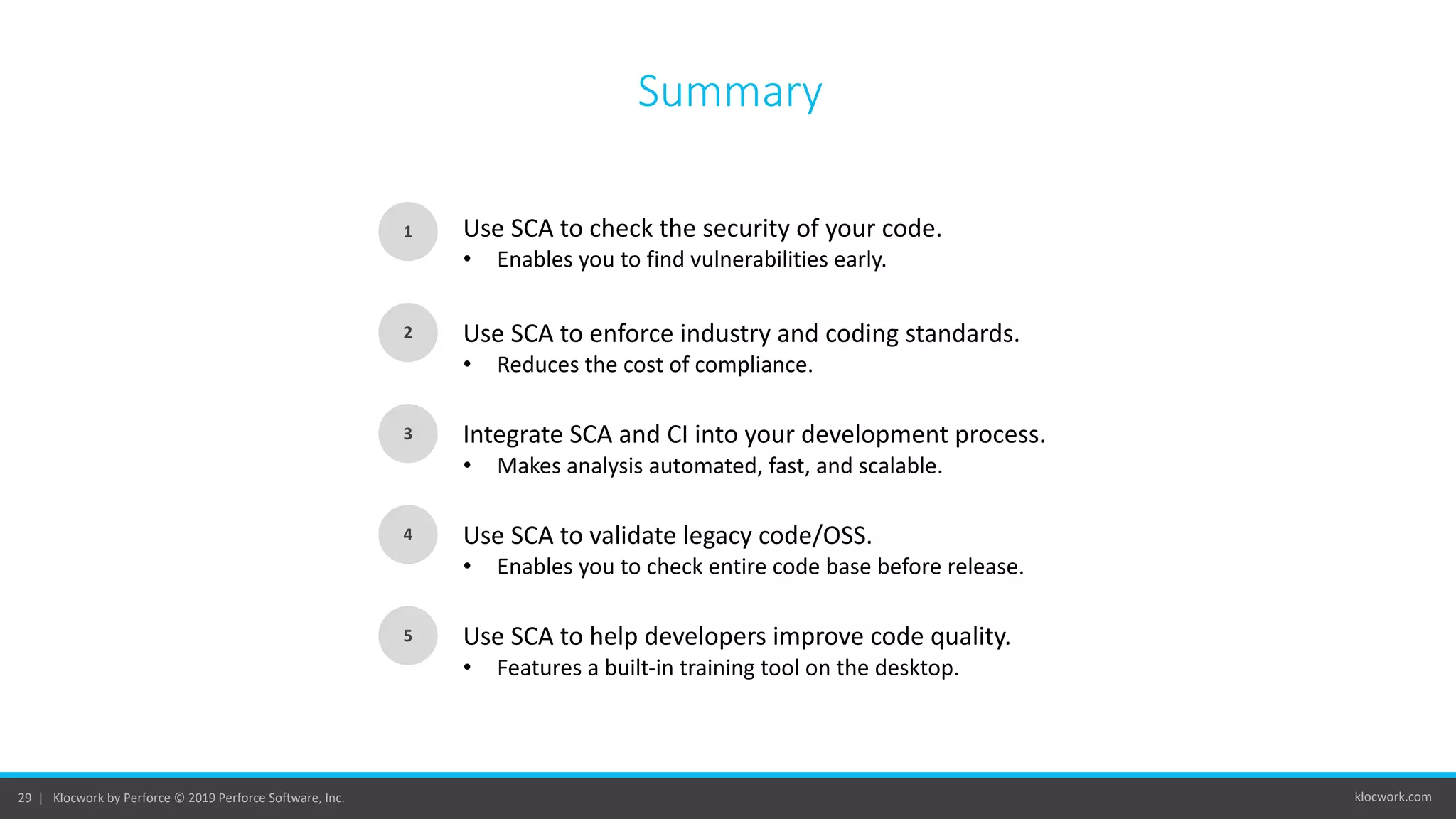 klocwork.com29 | Klocwork by Perforce © 2019 Perforce Software, Inc.
Summary
1
2
3
Use SCA to check the security of your code.
• Enables you to find vulnerabilities early.
Use SCA to enforce industry and coding standards.
• Reduces the cost of compliance.
Integrate SCA and CI into your development process.
• Makes analysis automated, fast, and scalable.
4
5
Use SCA to validate legacy code/OSS.
• Enables you to check entire code base before release.
Use SCA to help developers improve code quality.
• Features a built-in training tool on the desktop.
 