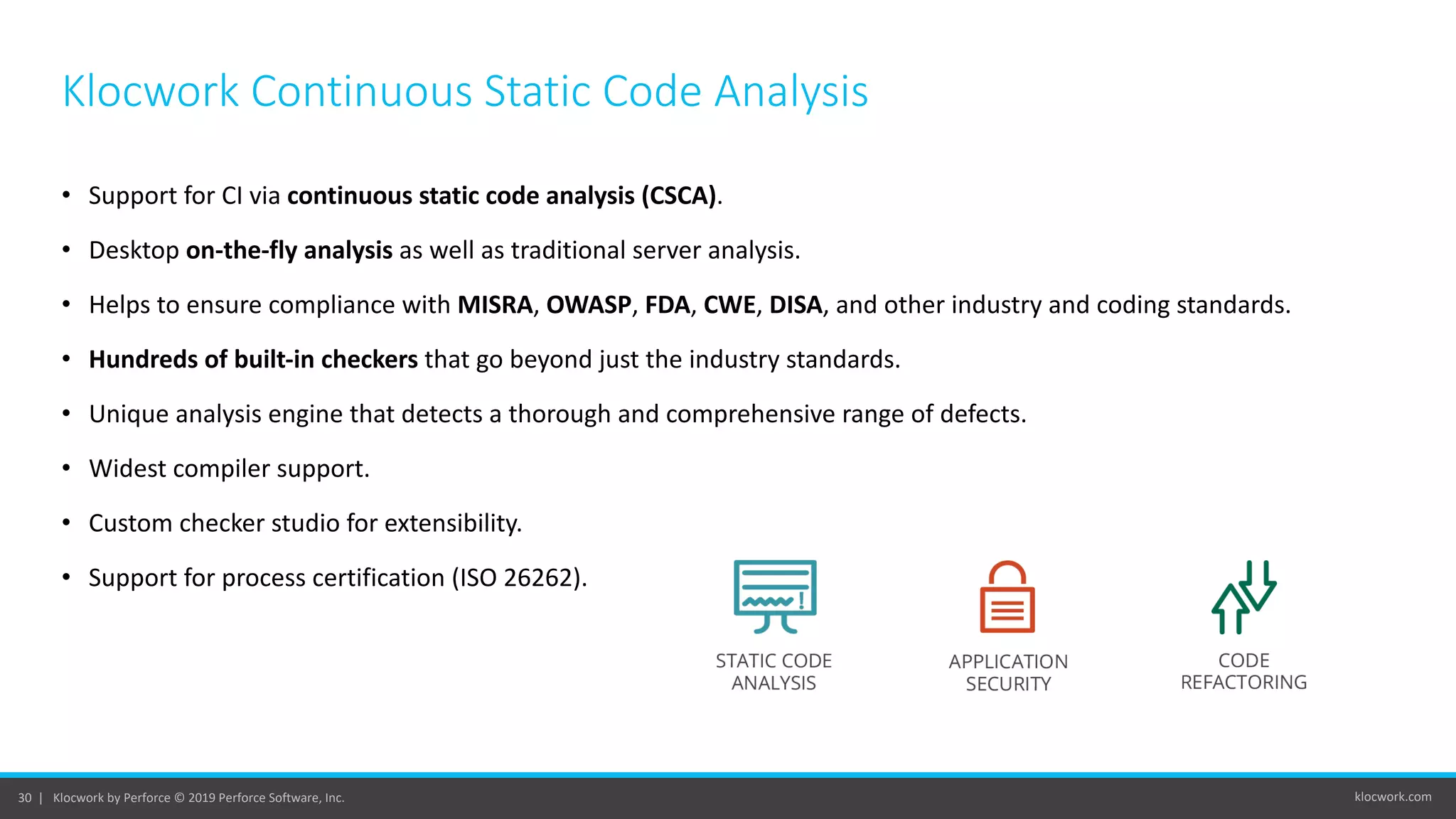 klocwork.com30 | Klocwork by Perforce © 2019 Perforce Software, Inc.
• Support for CI via continuous static code analysis (CSCA).
• Desktop on-the-fly analysis as well as traditional server analysis.
• Helps to ensure compliance with MISRA, OWASP, FDA, CWE, DISA, and other industry and coding standards.
• Hundreds of built-in checkers that go beyond just the industry standards.
• Unique analysis engine that detects a thorough and comprehensive range of defects.
• Widest compiler support.
• Custom checker studio for extensibility.
• Support for process certification (ISO 26262).
Klocwork Continuous Static Code Analysis
 