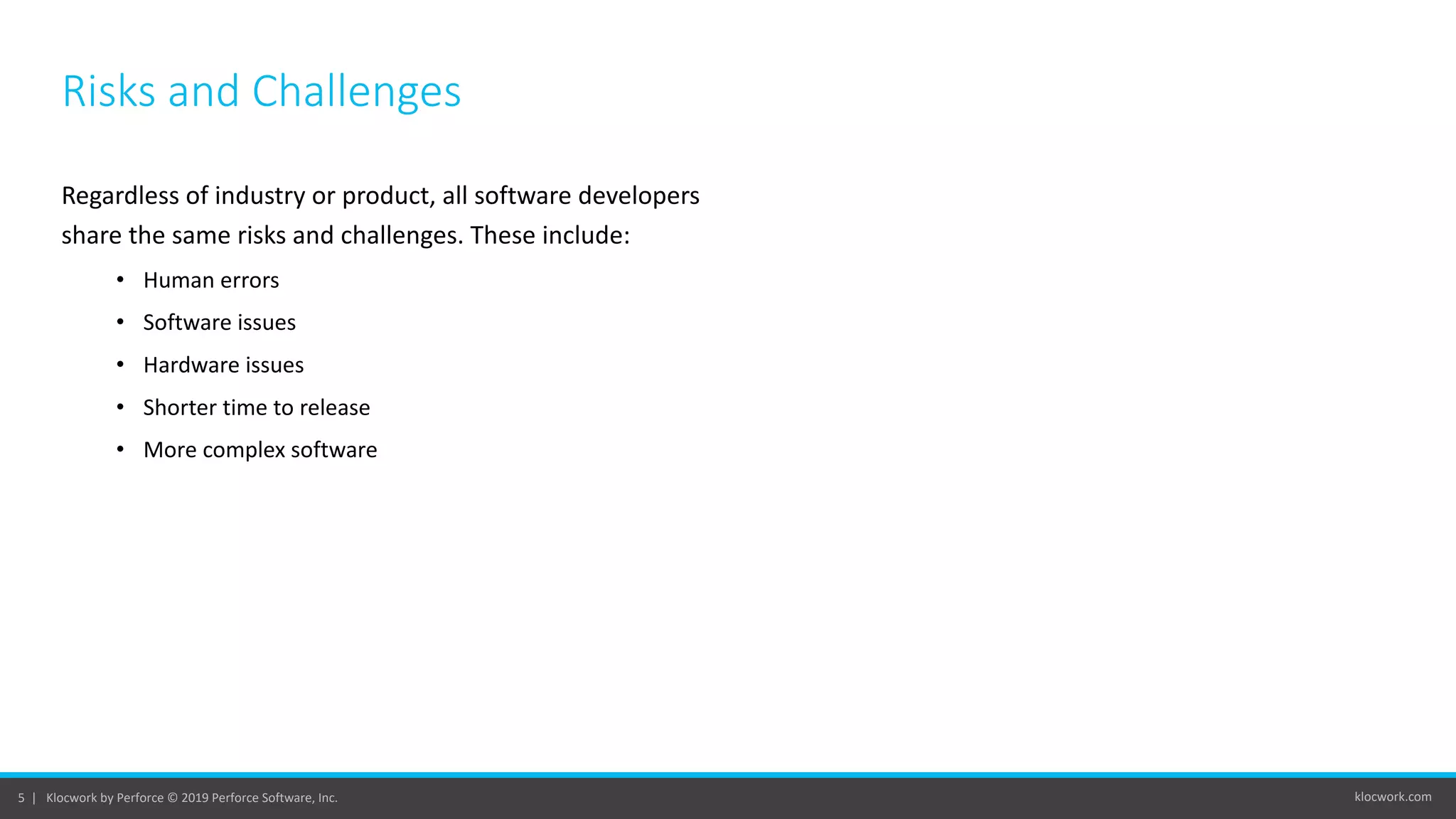 klocwork.com5 | Klocwork by Perforce © 2019 Perforce Software, Inc.
Risks and Challenges
Regardless of industry or product, all software developers
share the same risks and challenges. These include:
• Human errors
• Software issues
• Hardware issues
• Shorter time to release
• More complex software
 