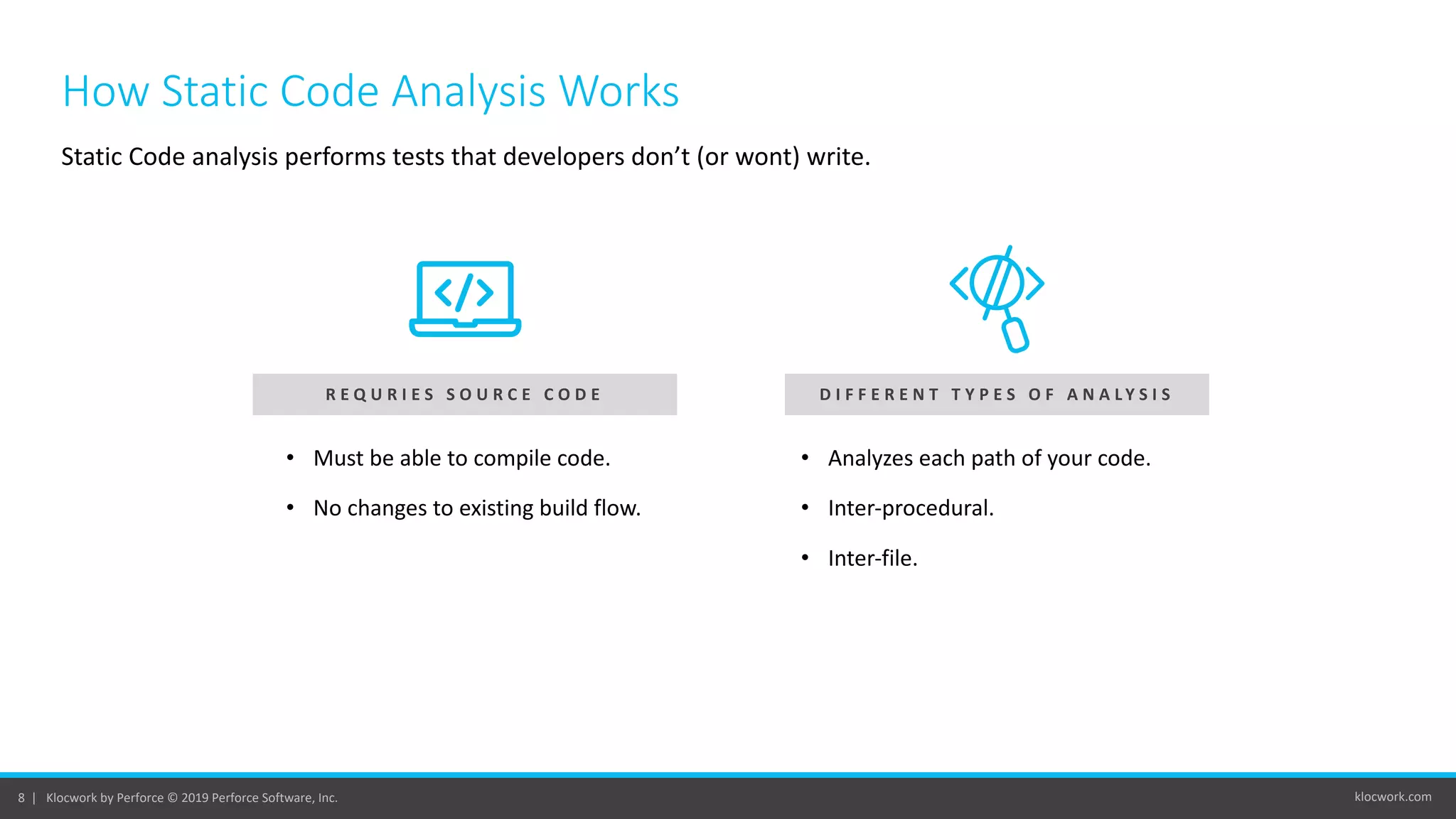 klocwork.com8 | Klocwork by Perforce © 2019 Perforce Software, Inc.
How Static Code Analysis Works
Static Code analysis performs tests that developers don’t (or wont) write.
D I F F E R E N T T Y P E S O F A N A L Y S I SR E Q U R I E S S O U R C E C O D E
• Must be able to compile code.
• No changes to existing build flow.
• Analyzes each path of your code.
• Inter-procedural.
• Inter-file.
 