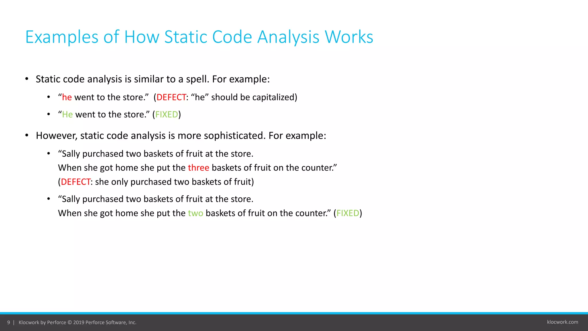 klocwork.com9 | Klocwork by Perforce © 2019 Perforce Software, Inc.
Examples of How Static Code Analysis Works
• Static code analysis is similar to a spell. For example:
• “he went to the store.” (DEFECT: “he” should be capitalized)
• “He went to the store.” (FIXED)
• However, static code analysis is more sophisticated. For example:
• “Sally purchased two baskets of fruit at the store.
When she got home she put the three baskets of fruit on the counter.”
(DEFECT: she only purchased two baskets of fruit)
• “Sally purchased two baskets of fruit at the store.
When she got home she put the two baskets of fruit on the counter.” (FIXED)
 