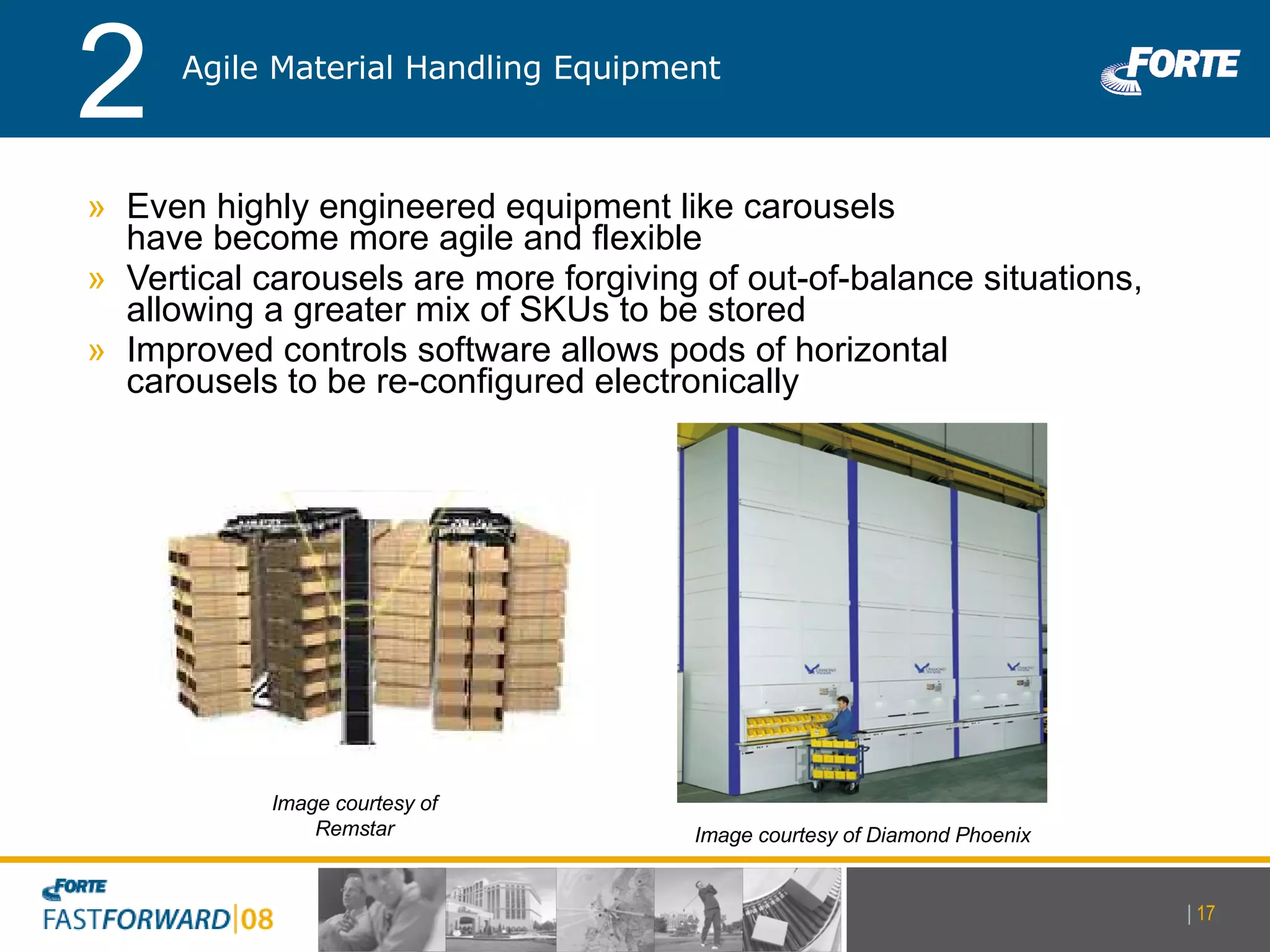 Even highly engineered equipment like carousels  have become more agile and flexible Vertical carousels are more forgiving of out-of-balance situations, allowing a greater mix of SKUs to be stored Improved controls software allows pods of horizontal  carousels to be re-configured electronically Image courtesy of Diamond Phoenix Image courtesy of Remstar Agile Material Handling Equipment 2 |   
