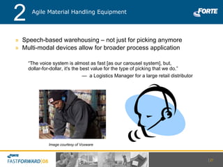 Speech-based warehousing – not just for picking anymore Multi-modal devices allow for broader process application Image courtesy of Voxware Agile Material Handling Equipment 2 “ The voice system is almost as fast [as our carousel system], but, dollar-for-dollar, it's the best value for the type of picking that we do.” —  a Logistics Manager for a large retail distributor |   