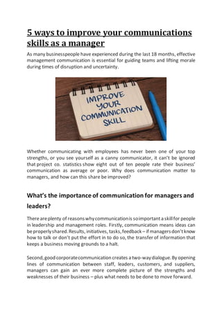 5 ways to improve your communications
skills as a manager
As many businesspeople have experienced during the last 18 months, effective
management communication is essential for guiding teams and lifting morale
during times of disruption and uncertainty.
Whether communicating with employees has never been one of your top
strengths, or you see yourself as a canny communicator, it can’t be ignored
that project co. statistics show eight out of ten people rate their business’
communication as average or poor. Why does communication matter to
managers, and how can this share be improved?
What’s the importance of communication for managers and
leaders?
Thereareplenty of reasonswhycommunicationis soimportanta skillfor people
in leadership and management roles. Firstly, communication means ideas can
beproperlyshared.Results, initiatives, tasks,feedback – if managersdon’tknow
how to talk or don’t put the effort in to do so, the transfer of information that
keeps a business moving grounds to a halt.
Second,good corporatecommunication creates a two-waydialogue.By opening
lines of communication between staff, leaders, customers, and suppliers,
managers can gain an ever more complete picture of the strengths and
weaknesses of their business – plus what needs to be done to move forward.
 