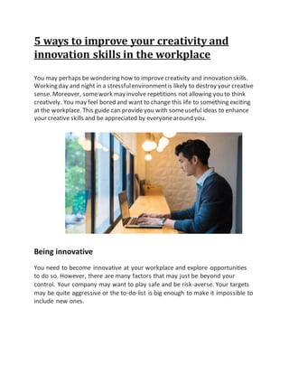 5 ways to improve your creativity and
innovation skills in the workplace
You may perhaps be wondering how to improvecreativity and innovation skills.
Working day and night in a stressfulenvironmentis likely to destroy your creative
sense. Moreover, somework may involve repetitions not allowing you to think
creatively. You may feel bored and want to change this life to something exciting
at the workplace. This guide can provideyou with someuseful ideas to enhance
your creative skills and be appreciated by everyonearound you.
Being innovative
You need to become innovative at your workplace and explore opportunities
to do so. However, there are many factors that may just be beyond your
control. Your company may want to play safe and be risk-averse. Your targets
may be quite aggressive or the to-do-list is big enough to make it impossible to
include new ones.
 