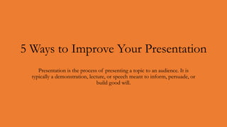 5 Ways to Improve Your Presentation
Presentation is the process of presenting a topic to an audience. It is
typically a demonstration, lecture, or speech meant to inform, persuade, or
build good will.
 
