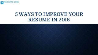 5 WAYS TO IMPROVE YOUR
RESUME IN 2016
 