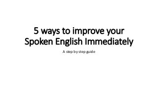 5 ways to improve your
Spoken English Immediately
A step by step guide
 