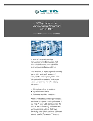 5 Ways to Increase
Manufacturing Productivity
with an MES
Posted by Kara on November 19, 2018 // No Comments
In order to remain competitive,
manufacturers need to maintain high
manufacturing productivity – or high
revenue generated per employee.
Most methods of improving manufacturing
productivity begin with a thorough
analysis of a company’s systems and
manufacturing processes, to eliminate
waste and optimise the value-adding
processes.
Eliminate wasteful processes.
Systemise what’s left.
Automate wherever possible.
When it comes to automating processes,
a Manufacturing Execution System (MES)
can help. A good MES can automate the
manual decision making, data collection
and process instructions, that have
previously been paper-driven or controlled
using a variety of separate IT systems.
 