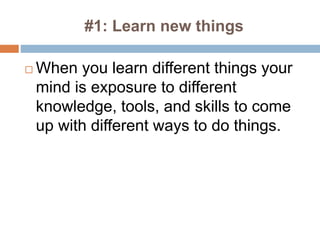 #1: Learn new things
 When you learn different things your
mind is exposure to different
knowledge, tools, and skills to come
up with different ways to do things.
 