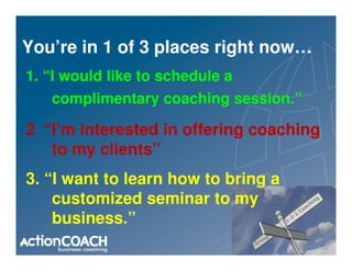 You’re in 1 of 3 places right now…
1. “I would like to schedule a
   complimentary coaching session.”

2. “I’m interested in offering coaching
    to my clients”
3. “I want to learn how to bring a
    customized seminar to my
    business.”
 