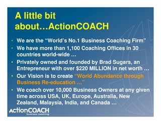 A little bit
 about…ActionCOACH
• We are the “World’s No.1 Business Coaching Firm”
• We have more than 1,100 Coaching Offices in 30
  countries world-wide …
• Privately owned and founded by Brad Sugars, an
  Entrepreneur with over $220 MILLION in net worth …
• Our Vision is to create “World Abundance through
  Business Re-education …”
• We coach over 10,000 Business Owners at any given
  time across USA, UK, Europe, Australia, New
  Zealand, Malaysia, India, and Canada …
 