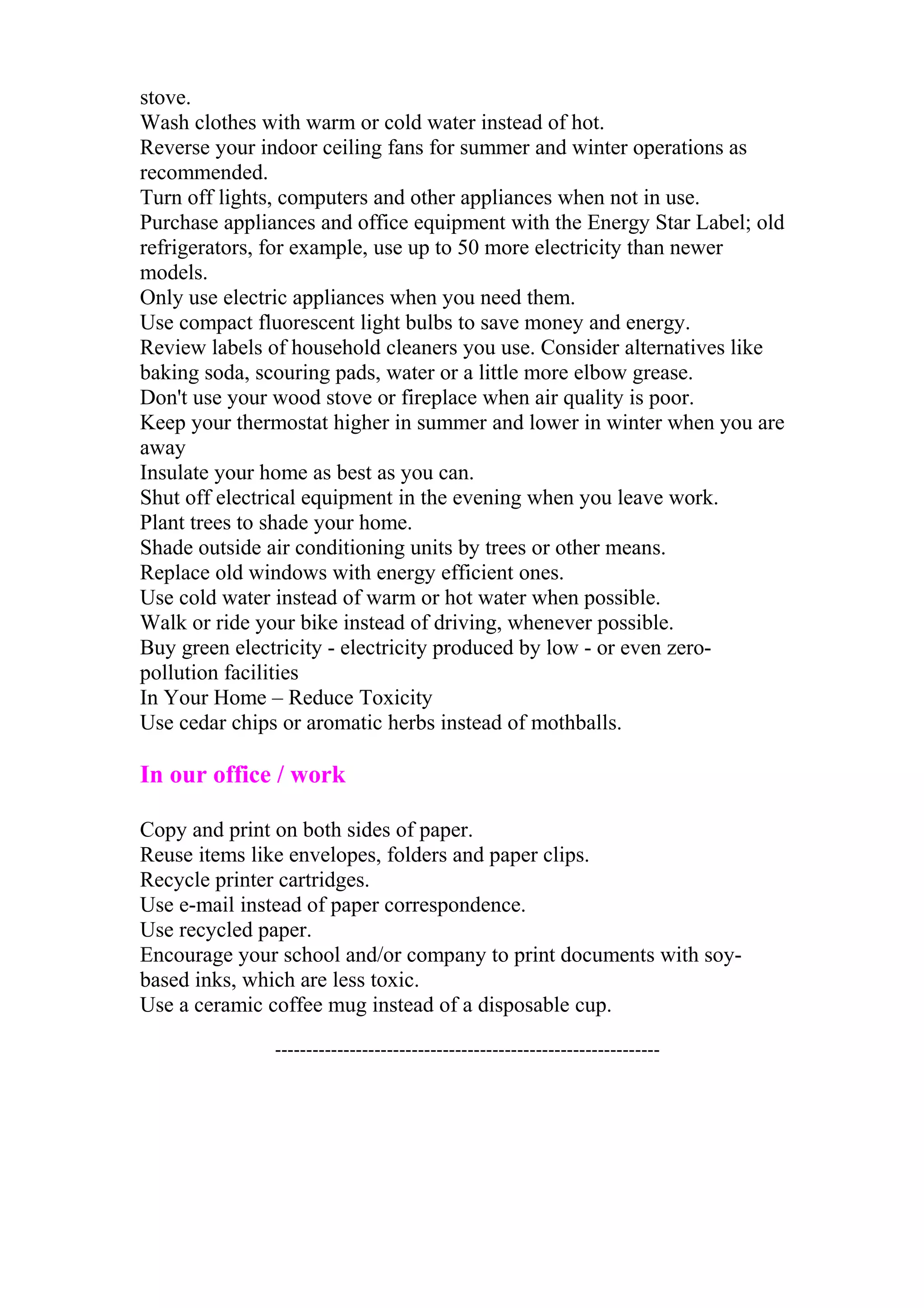 stove. 
Wash clothes with warm or cold water instead of hot. 
Reverse your indoor ceiling fans for summer and winter operations as 
recommended. 
Turn off lights, computers and other appliances when not in use. 
Purchase appliances and office equipment with the Energy Star Label; old 
refrigerators, for example, use up to 50 more electricity than newer 
models. 
Only use electric appliances when you need them. 
Use compact fluorescent light bulbs to save money and energy. 
Review labels of household cleaners you use. Consider alternatives like 
baking soda, scouring pads, water or a little more elbow grease. 
Don't use your wood stove or fireplace when air quality is poor. 
Keep your thermostat higher in summer and lower in winter when you are 
away 
Insulate your home as best as you can. 
Shut off electrical equipment in the evening when you leave work. 
Plant trees to shade your home. 
Shade outside air conditioning units by trees or other means. 
Replace old windows with energy efficient ones. 
Use cold water instead of warm or hot water when possible. 
Walk or ride your bike instead of driving, whenever possible. 
Buy green electricity - electricity produced by low - or even zero-pollution 
facilities 
In Your Home – Reduce Toxicity 
Use cedar chips or aromatic herbs instead of mothballs. 
In our office / work 
Copy and print on both sides of paper. 
Reuse items like envelopes, folders and paper clips. 
Recycle printer cartridges. 
Use e-mail instead of paper correspondence. 
Use recycled paper. 
Encourage your school and/or company to print documents with soy-based 
inks, which are less toxic. 
Use a ceramic coffee mug instead of a disposable cup. 
-------------------------------------------------------------- 
