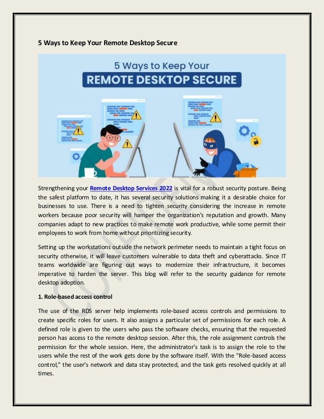 5 Ways to Keep Your Remote Desktop Secure
Strengthening your Remote Desktop Services 2022 is vital for a robust security posture. Being
the safest platform to date, it has several security solutions making it a desirable choice for
businesses to use. There is a need to tighten security considering the increase in remote
workers because poor security will hamper the organization's reputation and growth. Many
companies adapt to new practices to make remote work productive, while some permit their
employees to work from home without prioritizing security.
Setting up the workstations outside the network perimeter needs to maintain a tight focus on
security otherwise, it will leave customers vulnerable to data theft and cyberattacks. Since IT
teams worldwide are figuring out ways to modernize their infrastructure, it becomes
imperative to harden the server. This blog will refer to the security guidance for remote
desktop adoption.
1. Role-based access control
The use of the RDS server help implements role-based access controls and permissions to
create specific roles for users. It also assigns a particular set of permissions for each role. A
defined role is given to the users who pass the software checks, ensuring that the requested
person has access to the remote desktop session. After this, the role assignment controls the
permission for the whole session. Here, the administrator's task is to assign the role to the
users while the rest of the work gets done by the software itself. With the "Role-based access
control," the user's network and data stay protected, and the task gets resolved quickly at all
times.
 