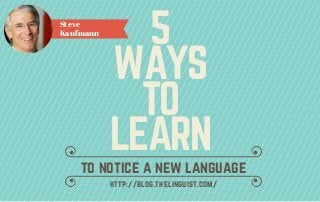5
WAYS
TO
LEARN
Steve
Kaufmann
to notice a new language
http://blog.thelinguist.com/
 