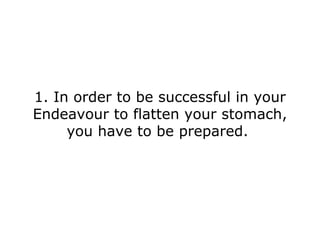 1. In order to be successful in your Endeavour to flatten your stomach, you have to be prepared.  