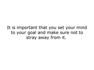 It is important that you set your mind to your goal and make sure not to stray away from it.  