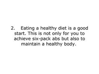 2. Eating a healthy diet is a good start. This is not only for you to achieve six-pack abs but also to maintain a healthy body.  