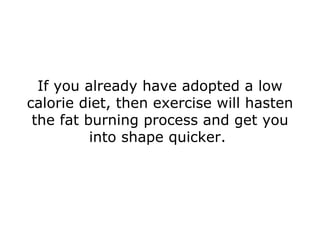 If you already have adopted a low calorie diet, then exercise will hasten the fat burning process and get you into shape quicker.  