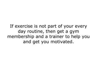 If exercise is not part of your every day routine, then get a gym membership and a trainer to help you and get you motivated. 