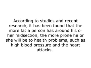 According to studies and recent research, it has been found that the more fat a person has around his or her midsection, the more prone he or she will be to health problems, such as high blood pressure and the heart attacks.  