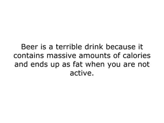 Beer is a terrible drink because it contains massive amounts of calories and ends up as fat when you are not active. 