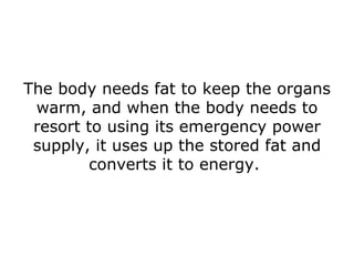 The body needs fat to keep the organs warm, and when the body needs to resort to using its emergency power supply, it uses up the stored fat and converts it to energy.  