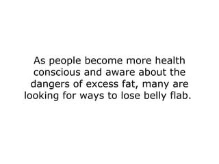 As people become more health conscious and aware about the dangers of excess fat, many are looking for ways to lose belly flab.  
