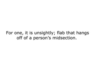 For one, it is unsightly; flab that hangs off of a person’s midsection.  