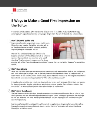 th<br />5 Ways to Make a Good First Impression on the Editor<br />By Mala Bhargava<br />If anyone’s sensitive about gaffs in a résumé, it would have to be an editor. If you’re after that copy editor’s job, here are some tips to get it right from the start. <br /> <br />1<br />Don’t skip the polite bits<br />Impressions are created the very minute the editor sees your e-mail. You may believe that a recipient’s entire attention will be on the résumé and that anything else goes unnoticed. Not so. <br />Skipping the salutation and sign-off may be common practice, but it still looks rude to the recipient of the mail. While you don’t have to write a stiff-sounding ‘To whomsoever it may concern,’ a simple general greeting will do if you don’t know the recipient’s name. You can end with a ‘Regards’ or something similar. <br />2<br />Don’t just attach<br />What you say in the message area also matters, even though job seekers often think no one really reads this. Start with a specific subject line. In the mail, lines like ‘Please see the same,’ or ‘See attached,’ or even ‘Please do the needful,’ make editors cringe. So do old world lines such as ‘Please give me a chance to work with your esteemed organization,’ or ‘This is for your kind perusal.’ <br />Avoid officialese and use smart language instead. E-mail and other documents have a body language of their own and reveal a lot about the sender. Sending a blank mail with just the résumé attached tells the recipient that you didn’t take even the most minimal trouble over the application.  <br />3<br />Don’t miss the chance<br />The message that can accompany your résumé is an opportunity you shouldn’t miss. Put in a line or two about yourself and what you hope to do in your career. Show your grasp over the language for the few moments you have the recipient’s attention. This will predispose the editor to view your case more positively. <br />Recruiters often quickly have to go through hundreds of applications.  Anyone who has written a few impressive lines obviously stands a better chance of getting the job while others are filtered out in the first round. <br />4Don’t forget to work on your résumé  <br />Everyone knows it’s important, and yet, many don’t proofread their résumés. Go over yours a few times to make sure you haven’t made grammatical or other errors.  Check for unnecessary changes in pronoun reference, wrongly used apostrophe, dangling modifiers and other common problems.  <br />It is résumé-fashion to put in an ‘Objective’ at the beginning of the document.  But the lofty statements about wanting to contribute to one’s best ability for the growth of the organization have become so abysmally clichéd as to be meaningless. Put in an honest statement about why you want the specific job for which you are applying.  <br />5<br />Just tell it like it is<br />Never try to pad your résumé with more words than are really working. Remember, if anyone can spot an attempt to inflate, it’s an editor. Make sure all the important information leaps out. Contrary to popular belief, editors and others like to-the-point résumés and are not necessarily impressed with a document running into many pages. <br />List your achievements and see what you can do to back them up with facts. Also, be prepared to talk about your achievements at the interview and be sure not to put anything that turns out too minor to talk about. <br /> <br />Mala Bhargava is a media professional who has trained many journalists in copydesk skills. She is Editorial Director at Mindworks Global. <br />Follow @mindworksjobs and @mindworksglobal on Twitter<br />Visit us at http://mindworksglobal.com<br />