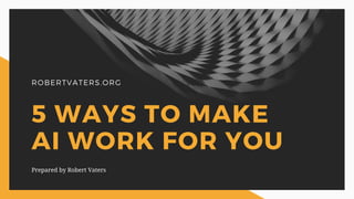 ROBERTVATERS.ORG
5 WAYS TO MAKE
AI WORK FOR YOU
Prepared by Robert Vaters
 
