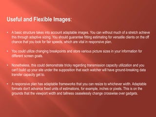 Useful and Flexible Images:
• A basic structure takes into account adaptable images. You can without much of a stretch achieve
this through adaptive sizing. You should guarantee fitting estimating for versatile clients on the off
chance that you look for fair speeds, which are vital in responsive plan.
• You could utilize changing breakpoints and store various picture sizes in your information for
different screen goals.
• Nonetheless, this could demonstrate tricky regarding transmission capacity utilization and you
can't build up your site under the supposition that each watcher will have ground-breaking data
transfer capacity get to.
• A responsive plan has adaptable frameworks that you can resize to whichever width. Adaptable
formats don't advance fixed units of estimations, for example, inches or pixels. This is on the
grounds that the viewport width and tallness ceaselessly change crosswise over gadgets.
 