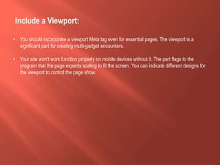 Include a Viewport:
• You should incorporate a viewport Meta tag even for essential pages. The viewport is a
significant part for creating multi-gadget encounters.
• Your site won't work function properly on mobile devices without it. The part flags to the
program that the page expects scaling to fit the screen. You can indicate different designs for
the viewport to control the page show.
 