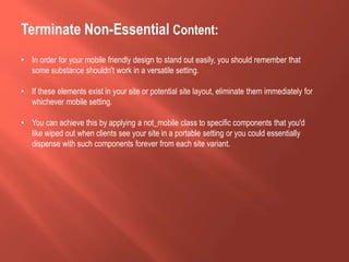 Terminate Non-Essential Content:
• In order for your mobile friendly design to stand out easily, you should remember that
some substance shouldn't work in a versatile setting.
• If these elements exist in your site or potential site layout, eliminate them immediately for
whichever mobile setting.
• You can achieve this by applying a not_mobile class to specific components that you'd
like wiped out when clients see your site in a portable setting or you could essentially
dispense with such components forever from each site variant.
 